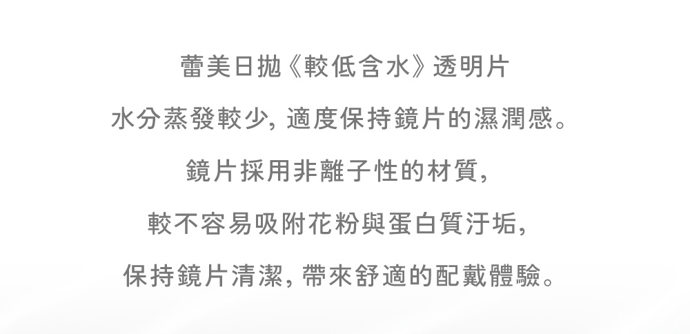 較低含水鏡片設計減少水分蒸發,非離子性材質不易吸附汙垢,提供全天候配戴體驗